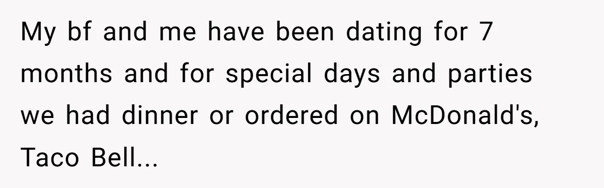 My bf and me have been dating for 7 months and for special days and parties we had dinner or ordered on McDonald's, Taco Bell...