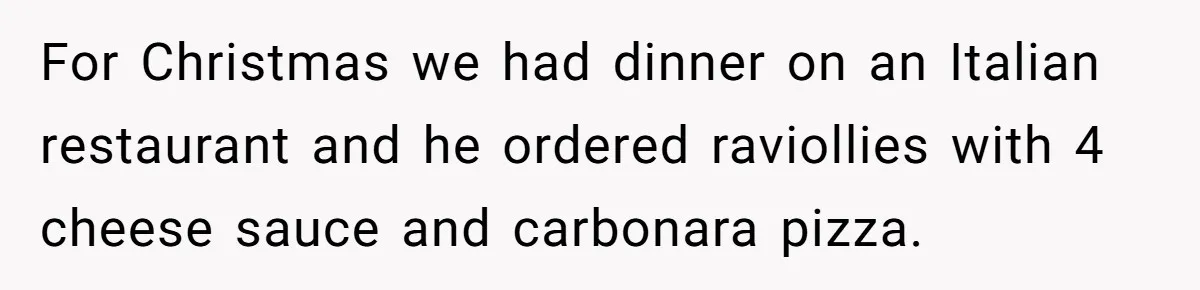 For Christmas we had dinner on an Italian restaurant and he ordered raviollies with 4 cheese sauce and carbonara pizza.