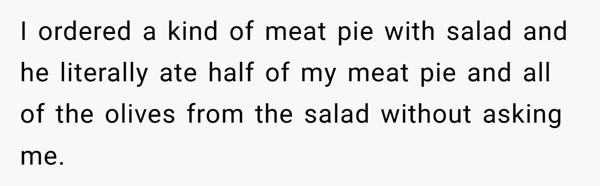 I ordered a kind of meat pie with salad and he literally ate half of my meat pie and all of the olives from the salad without asking me.