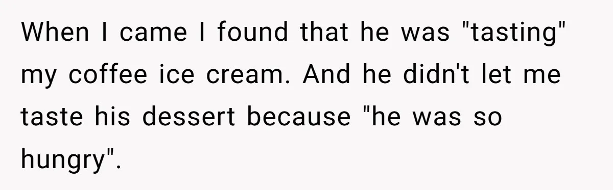 When I came I found that he was "tasting" my coffee ice cream. And he didn't let me taste his dessert because "he was so hungry".