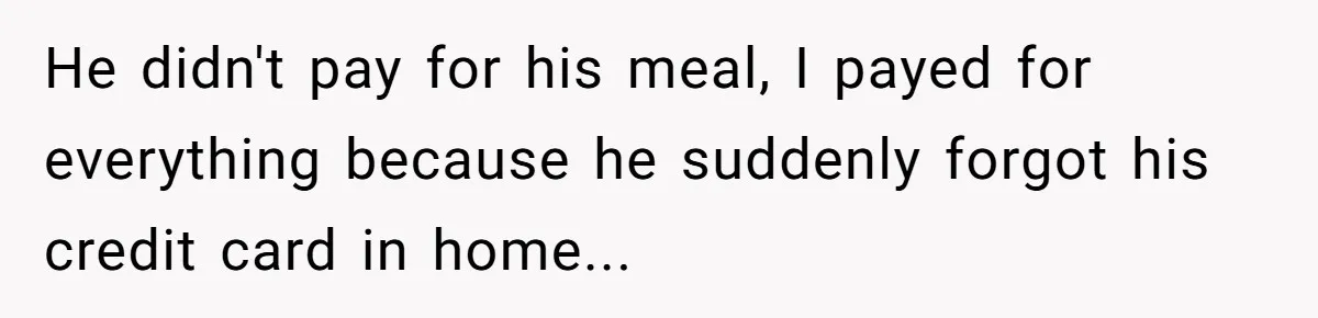 He didn't pay for his meal, I payed for everything because he suddenly forgot his credit card in home...