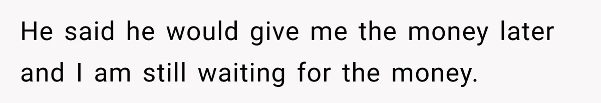 He said he would give me the money later and I am still waiting for the money.