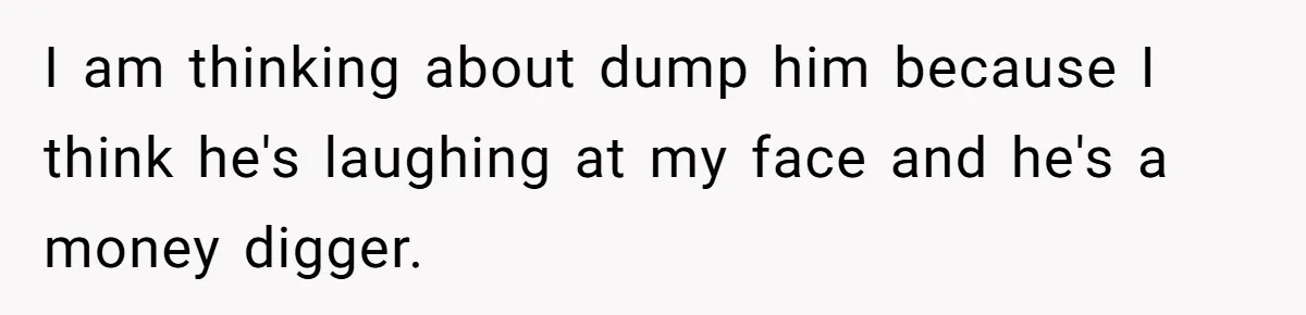 I am thinking about dump him because I think he's laughing at my face and he's a money digger.