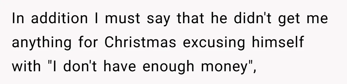 In addition I must say that he didn't get me anything for Christmas excusing himself with "I don't have enough money",