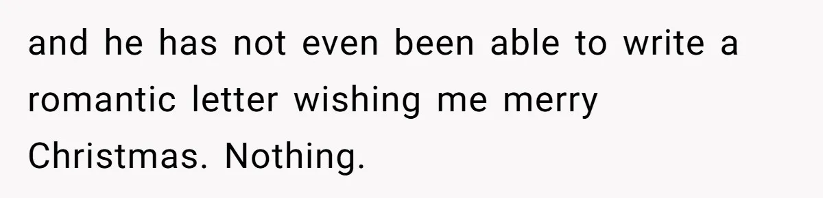 and he has not even been able to write a romantic letter wishing me merry Christmas. Nothing.