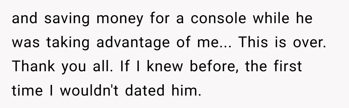 and saving money for a console while he was taking advantage of me... This is over. Thank you all. If I knew before, the first time I wouldn't dated him.