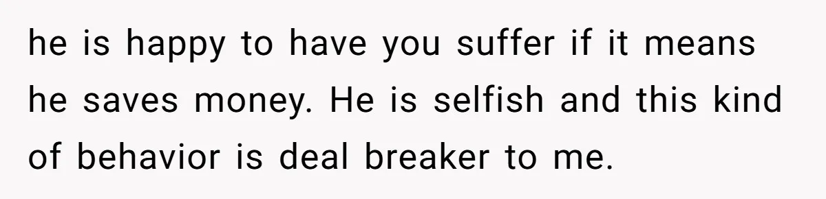 he is happy to have you suffer if it means he saves money. He is selfish and this kind of behavior is deal breaker to me.