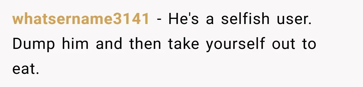 whatsername3141 − He's a selfish user. Dump him and then take yourself out to eat.