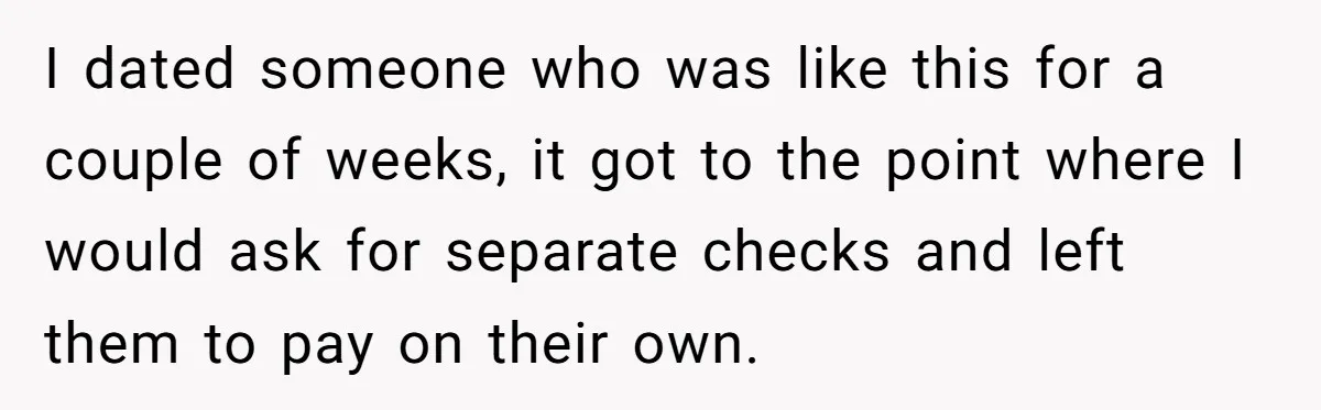 I dated someone who was like this for a couple of weeks, it got to the point where I would ask for separate checks and left them to pay on...