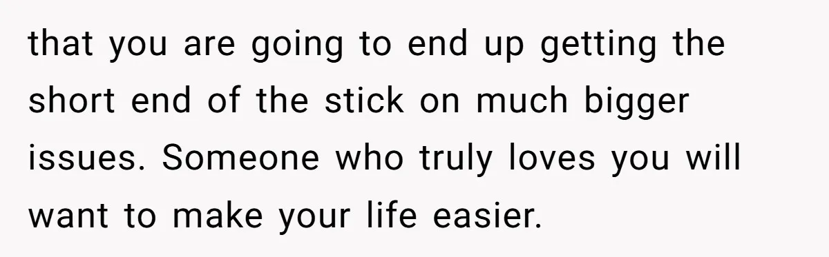 that you are going to end up getting the short end of the stick on much bigger issues. Someone who truly loves you will want to make your life easier.