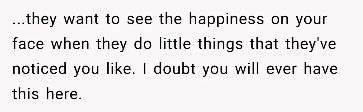 ...they want to see the happiness on your face when they do little things that they've noticed you like. I doubt you will ever have this here.