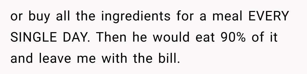 or buy all the ingredients for a meal EVERY SINGLE DAY. Then he would eat 90% of it and leave me with the bill.