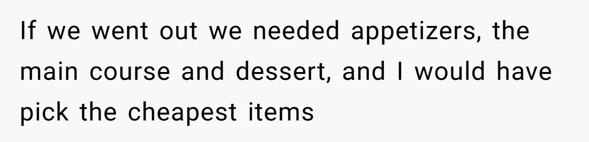 If we went out we needed appetizers, the main course and dessert, and I would have pick the cheapest items