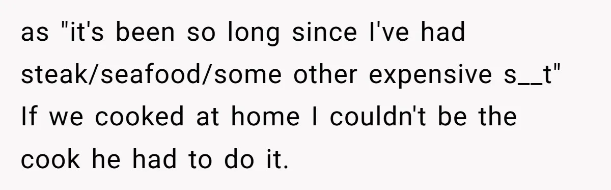as "it's been so long since I've had steak/seafood/some other expensive s__t" If we cooked at home I couldn't be the cook he had to do it.
