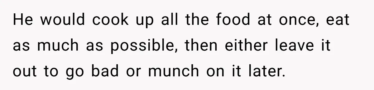 He would cook up all the food at once, eat as much as possible, then either leave it out to go bad or munch on it later.
