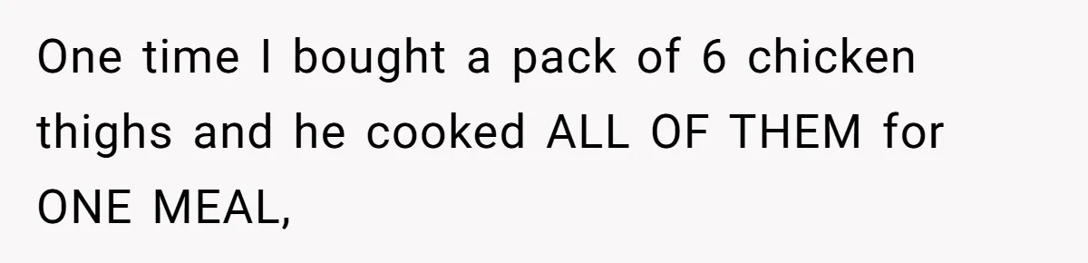 One time I bought a pack of 6 chicken thighs and he cooked ALL OF THEM for ONE MEAL,