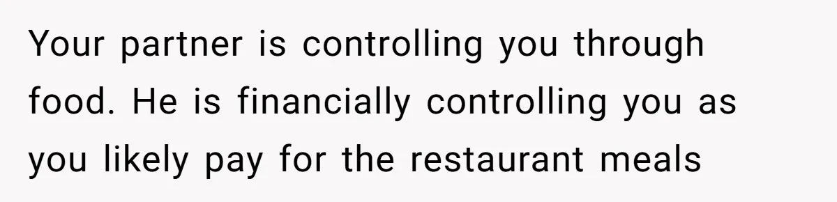 Your partner is controlling you through food. He is financially controlling you as you likely pay for the restaurant meals