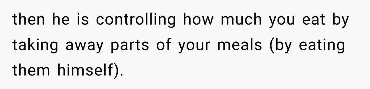 then he is controlling how much you eat by taking away parts of your meals (by eating them himself).
