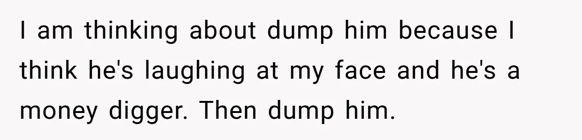 I am thinking about dump him because I think he's laughing at my face and he's a money digger. Then dump him.