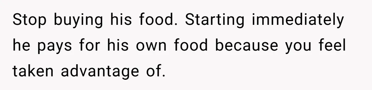 Stop buying his food. Starting immediately he pays for his own food because you feel taken advantage of.