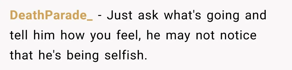 DeathParade_ − Just ask what's going and tell him how you feel, he may not notice that he's being selfish.