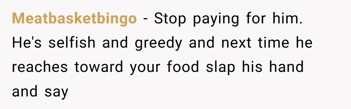 Meatbasketbingo − Stop paying for him. He's selfish and greedy and next time he reaches toward your food slap his hand and say