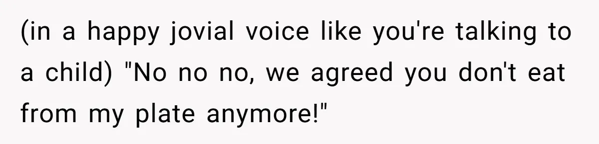 (in a happy jovial voice like you're talking to a child) "No no no, we agreed you don't eat from my plate anymore!"