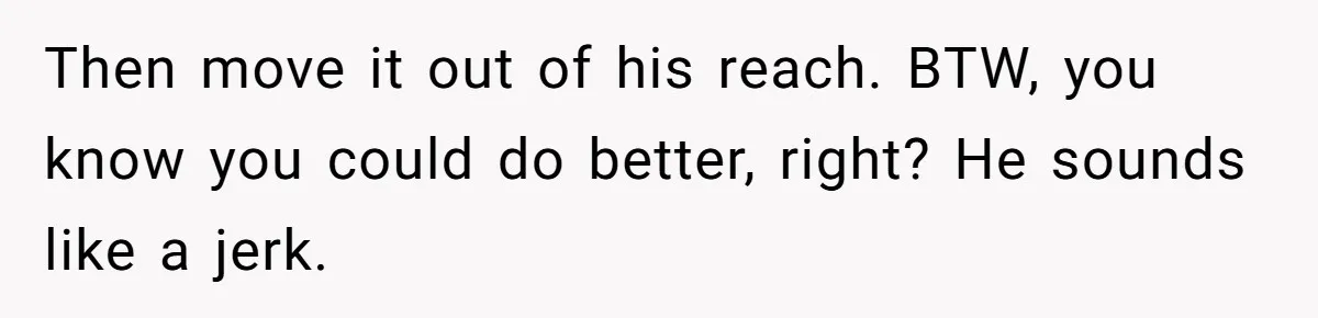 Then move it out of his reach. BTW, you know you could do better, right? He sounds like a jerk.