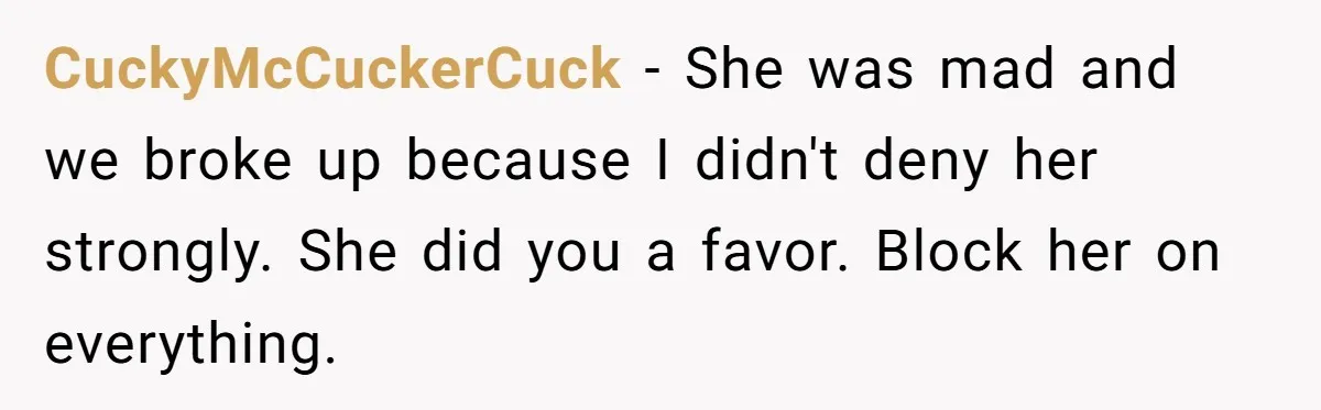 Boyfriend Agrees To Threesome After Pressure, Then Gets Blamed For “Not Saying No Hard Enough” CuckyMcCuckerCuck − She was mad and we broke up because I didn't deny her strongly. She did you a favor. Block her on everything.