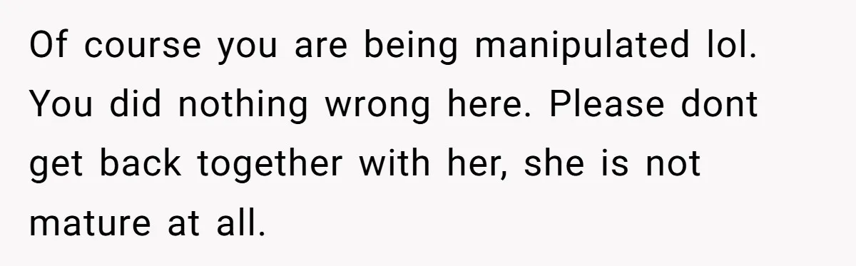 Boyfriend Agrees To Threesome After Pressure, Then Gets Blamed For “Not Saying No Hard Enough” Of course you are being manipulated lol. You did nothing wrong here. Please dont get back together with her, she is not mature at all.