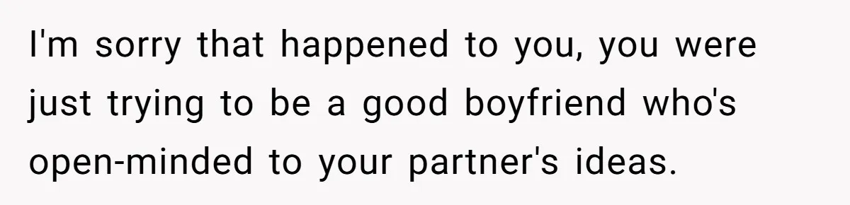 Boyfriend Agrees To Threesome After Pressure, Then Gets Blamed For “Not Saying No Hard Enough” I'm sorry that happened to you, you were just trying to be a good boyfriend who's open-minded to your partner's ideas.