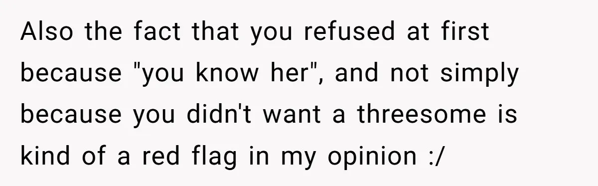 Boyfriend Agrees To Threesome After Pressure, Then Gets Blamed For “Not Saying No Hard Enough” Also the fact that you refused at first because "you know her", and not simply because you didn't want a threesome is kind of a red flag in my opinion...