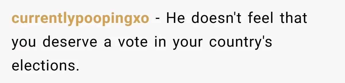 Woman Reconsiders Five-Year Relationship After Boyfriend Says Women Shouldn’t Be Allowed To Vote currentlypoopingxo − He doesn't feel that you deserve a vote in your country's elections.