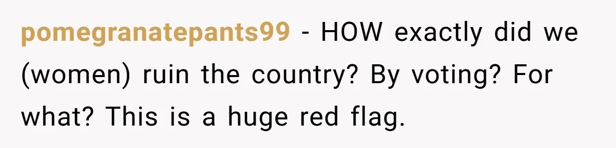Woman Reconsiders Five-Year Relationship After Boyfriend Says Women Shouldn’t Be Allowed To Vote pomegranatepants99 − HOW exactly did we (women) ruin the country? By voting? For what? This is a huge red flag.