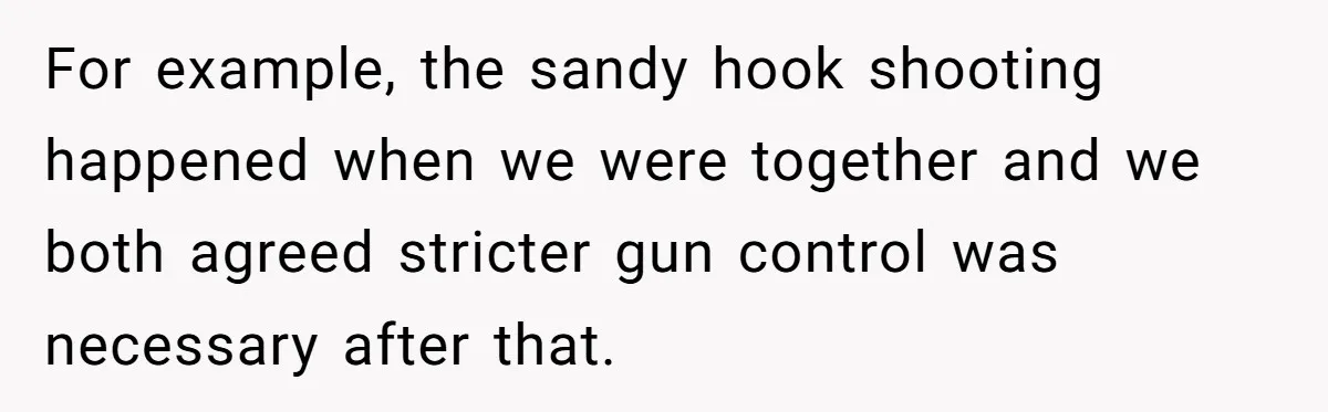 Woman Reconsiders Five-Year Relationship After Boyfriend Says Women Shouldn’t Be Allowed To Vote For example, the sandy hook shooting happened when we were together and we both agreed stricter gun control was necessary after that.