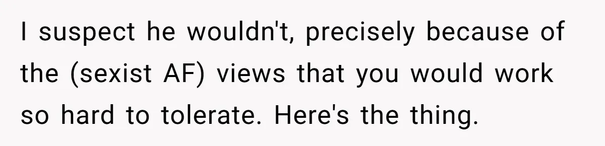 Woman Reconsiders Five-Year Relationship After Boyfriend Says Women Shouldn’t Be Allowed To Vote I suspect he wouldn't, precisely because of the (sexist AF) views that you would work so hard to tolerate. Here's the thing.