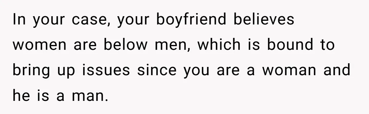 Woman Reconsiders Five-Year Relationship After Boyfriend Says Women Shouldn’t Be Allowed To Vote In your case, your boyfriend believes women are below men, which is bound to bring up issues since you are a woman and he is a man.