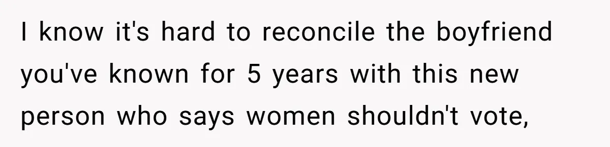 Woman Reconsiders Five-Year Relationship After Boyfriend Says Women Shouldn’t Be Allowed To Vote I know it's hard to reconcile the boyfriend you've known for 5 years with this new person who says women shouldn't vote,