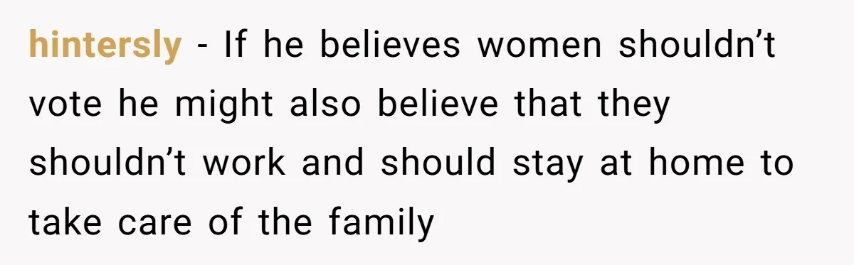 Woman Reconsiders Five-Year Relationship After Boyfriend Says Women Shouldn’t Be Allowed To Vote hintersly − If he believes women shouldn’t vote he might also believe that they shouldn’t work and should stay at home to take care of the family