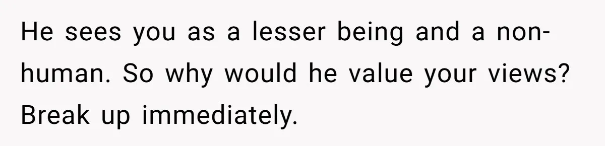 Woman Reconsiders Five-Year Relationship After Boyfriend Says Women Shouldn’t Be Allowed To Vote He sees you as a lesser being and a non-human. So why would he value your views? Break up immediately.