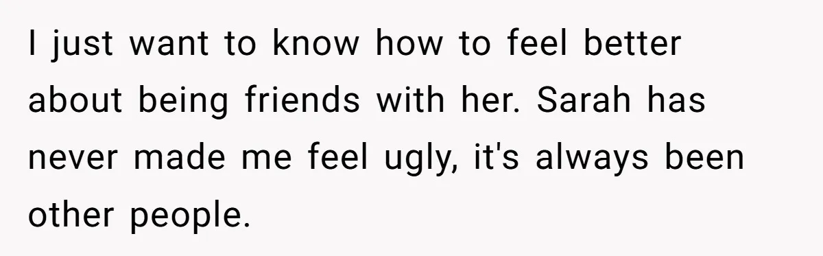 Woman Discovers Internet Has Picked Her As “The Ugly Friend,” Starts Breaking Her Confidence I just want to know how to feel better about being friends with her. Sarah has never made me feel ugly, it's always been other people.