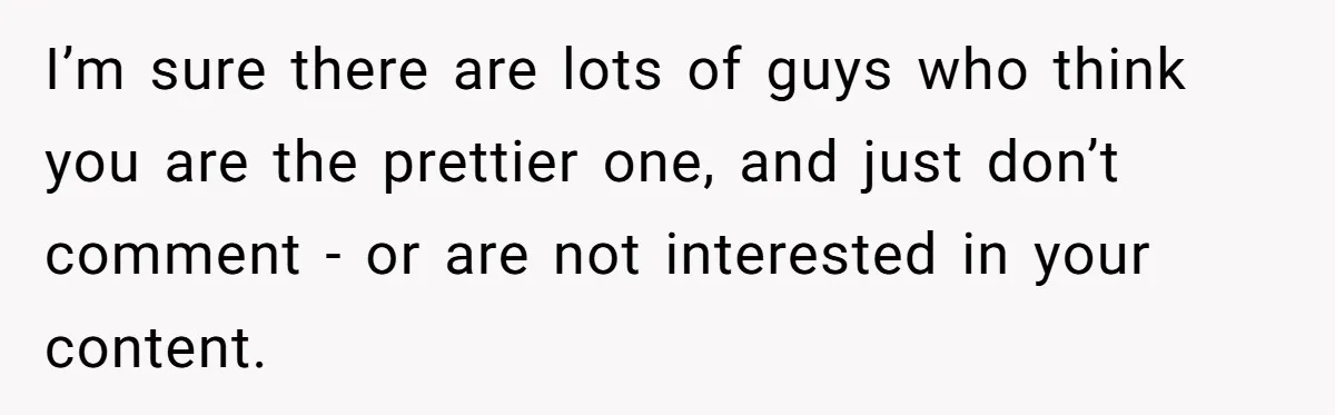Woman Discovers Internet Has Picked Her As “The Ugly Friend,” Starts Breaking Her Confidence I’m sure there are lots of guys who think you are the prettier one, and just don’t comment - or are not interested in your content.