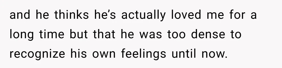 Woman Confesses To Her Best Friend, Gets Rejected, Then He Suddenly Claims He Loved Her All Along and he thinks he’s actually loved me for a long time but that he was too dense to recognize his own feelings until now.