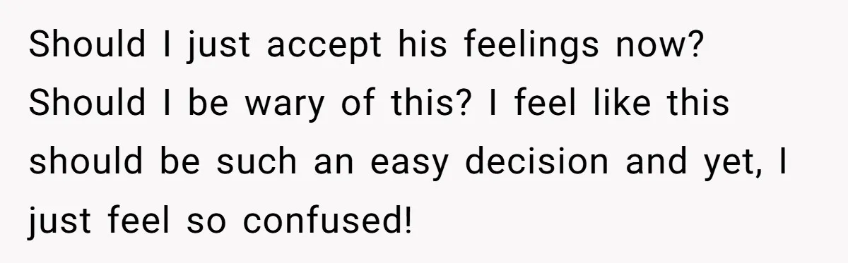 Woman Confesses To Her Best Friend, Gets Rejected, Then He Suddenly Claims He Loved Her All Along Should I just accept his feelings now? Should I be wary of this? I feel like this should be such an easy decision and yet, I just feel so confused!