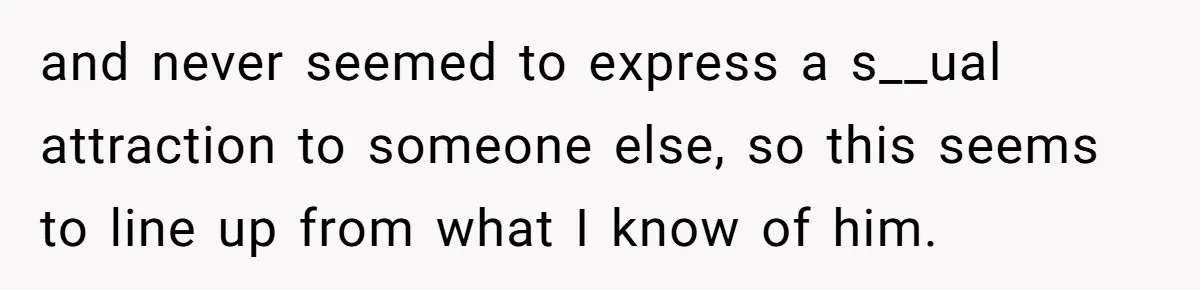 Woman Confesses To Her Best Friend, Gets Rejected, Then He Suddenly Claims He Loved Her All Along and never seemed to express a s__ual attraction to someone else, so this seems to line up from what I know of him.
