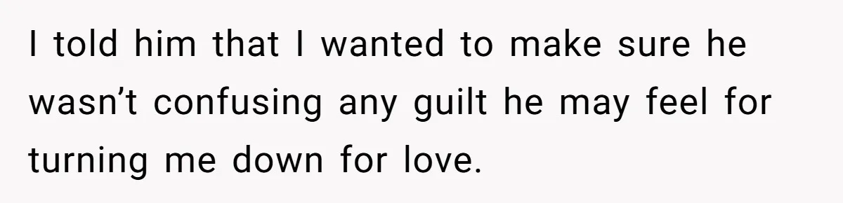 Woman Confesses To Her Best Friend, Gets Rejected, Then He Suddenly Claims He Loved Her All Along I told him that I wanted to make sure he wasn’t confusing any guilt he may feel for turning me down for love.