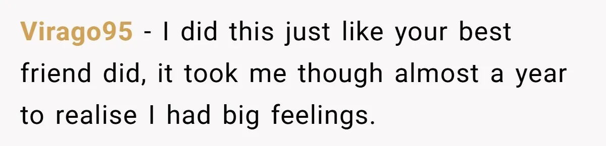 Woman Confesses To Her Best Friend, Gets Rejected, Then He Suddenly Claims He Loved Her All Along Virago95 − I did this just like your best friend did, it took me though almost a year to realise I had big feelings.