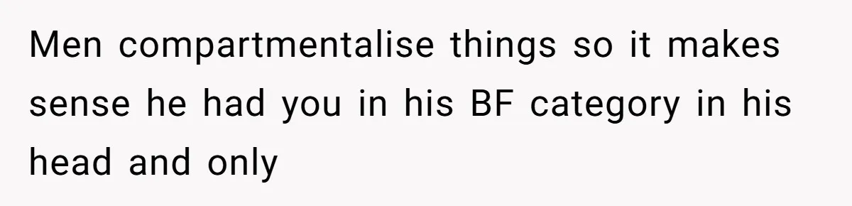 Woman Confesses To Her Best Friend, Gets Rejected, Then He Suddenly Claims He Loved Her All Along Men compartmentalise things so it makes sense he had you in his BF category in his head and only