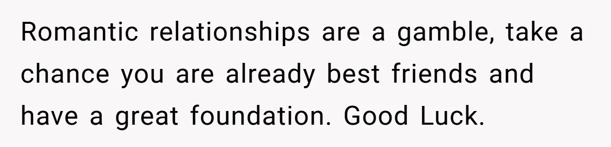 Woman Confesses To Her Best Friend, Gets Rejected, Then He Suddenly Claims He Loved Her All Along Romantic relationships are a gamble, take a chance you are already best friends and have a great foundation. Good Luck.