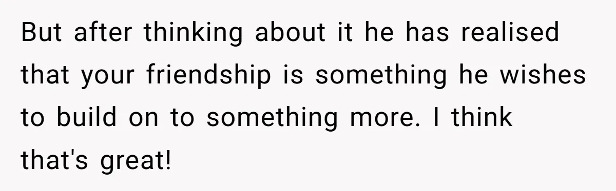 Woman Confesses To Her Best Friend, Gets Rejected, Then He Suddenly Claims He Loved Her All Along But after thinking about it he has realised that your friendship is something he wishes to build on to something more. I think that's great!